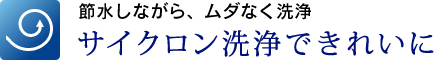 節水しながら、ムダなく洗浄　サイクロン洗浄できれいに